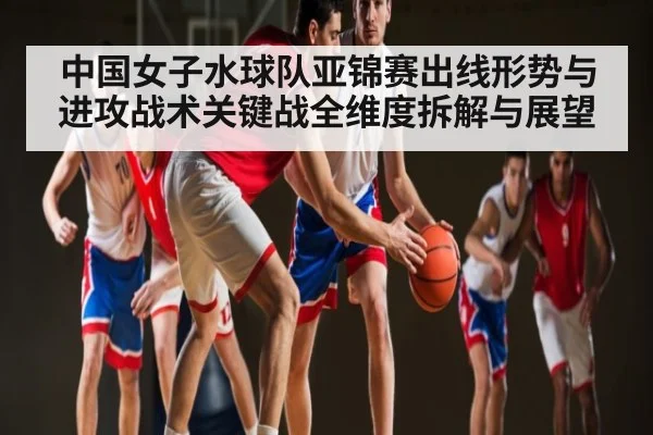 中国女子水球队亚锦赛出线形势与进攻战术关键战全维度拆解与展望