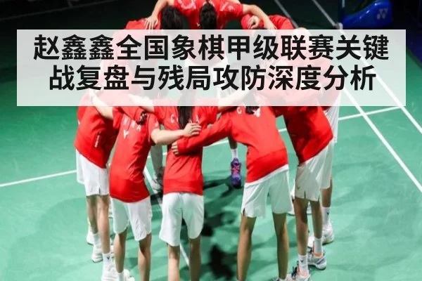 赵鑫鑫全国象棋甲级联赛关键战复盘与残局攻防深度分析
